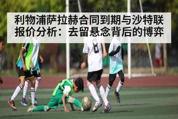 利物浦萨拉赫合同到期与沙特联报价分析:去留悬念背后的博弈