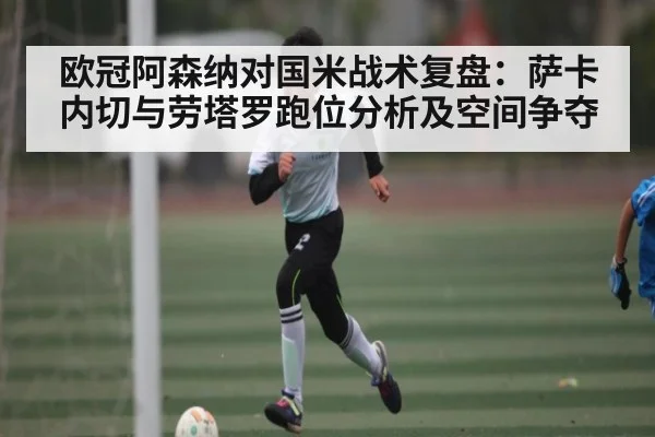 欧冠阿森纳对国米战术复盘:萨卡内切与劳塔罗跑位分析及空间争夺