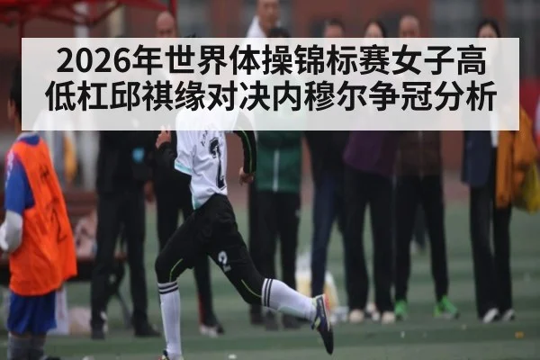2026年世界体操锦标赛女子高低杠邱祺缘对决内穆尔争冠分析