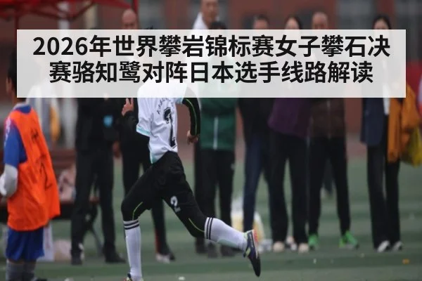 2026年世界攀岩锦标赛女子攀石决赛骆知鹭对阵日本选手线路解读