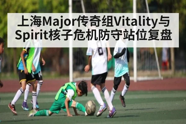 上海Major传奇组Vitality与Spirit核子危机防守站位复盘